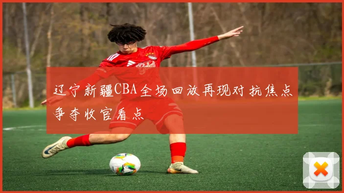 辽宁新疆CBA全场回放再现对抗焦点争夺收官看点