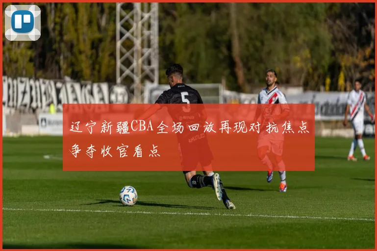 辽宁新疆CBA全场回放再现对抗焦点争夺收官看点