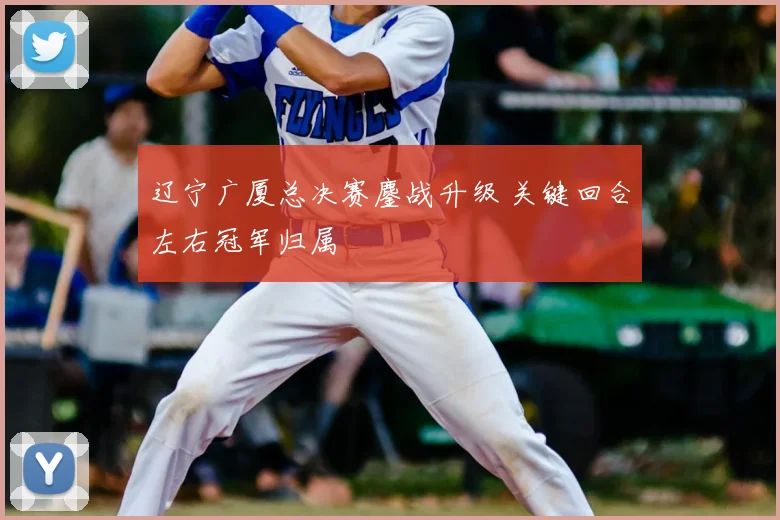 辽宁广厦总决赛鏖战升级 关键回合左右冠军归属