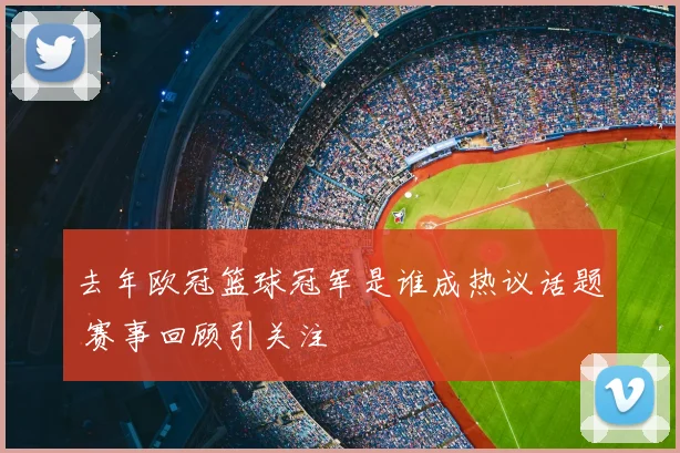 去年欧冠篮球冠军是谁成热议话题 赛事回顾引关注